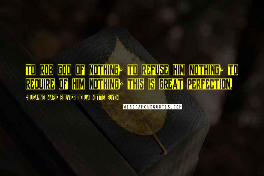 Jeanne Marie Bouvier De La Motte Guyon Quotes: To rob God of nothing; to refuse Him nothing; to require of Him nothing; this is great perfection.