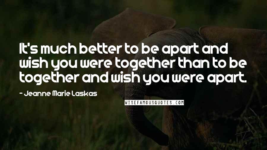 Jeanne Marie Laskas Quotes: It's much better to be apart and wish you were together than to be together and wish you were apart.