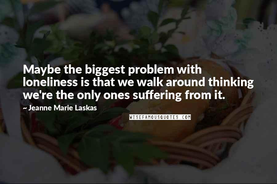 Jeanne Marie Laskas Quotes: Maybe the biggest problem with loneliness is that we walk around thinking we're the only ones suffering from it.