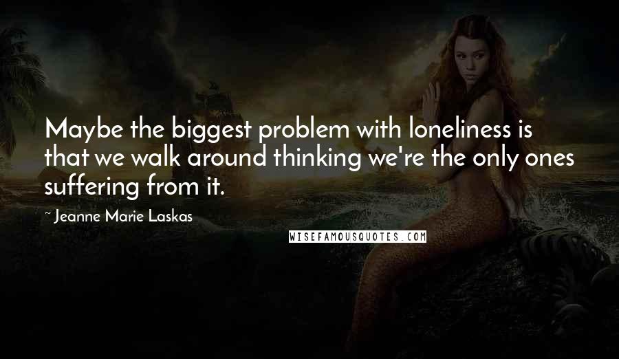 Jeanne Marie Laskas Quotes: Maybe the biggest problem with loneliness is that we walk around thinking we're the only ones suffering from it.