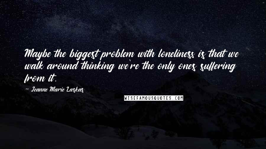 Jeanne Marie Laskas Quotes: Maybe the biggest problem with loneliness is that we walk around thinking we're the only ones suffering from it.