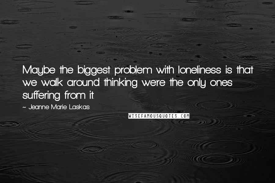 Jeanne Marie Laskas Quotes: Maybe the biggest problem with loneliness is that we walk around thinking we're the only ones suffering from it.