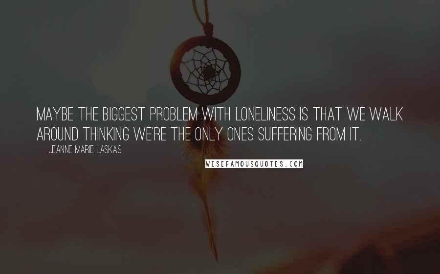 Jeanne Marie Laskas Quotes: Maybe the biggest problem with loneliness is that we walk around thinking we're the only ones suffering from it.