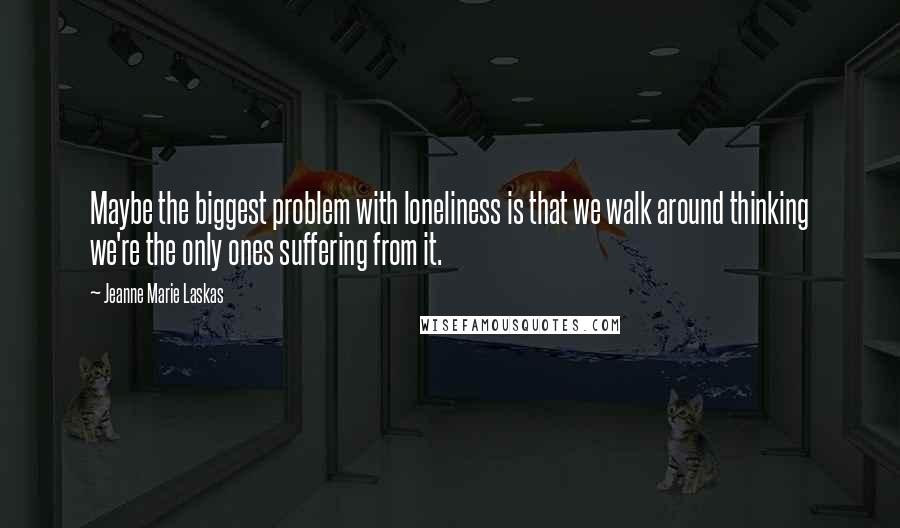 Jeanne Marie Laskas Quotes: Maybe the biggest problem with loneliness is that we walk around thinking we're the only ones suffering from it.