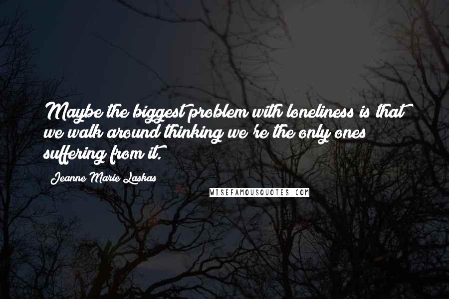 Jeanne Marie Laskas Quotes: Maybe the biggest problem with loneliness is that we walk around thinking we're the only ones suffering from it.