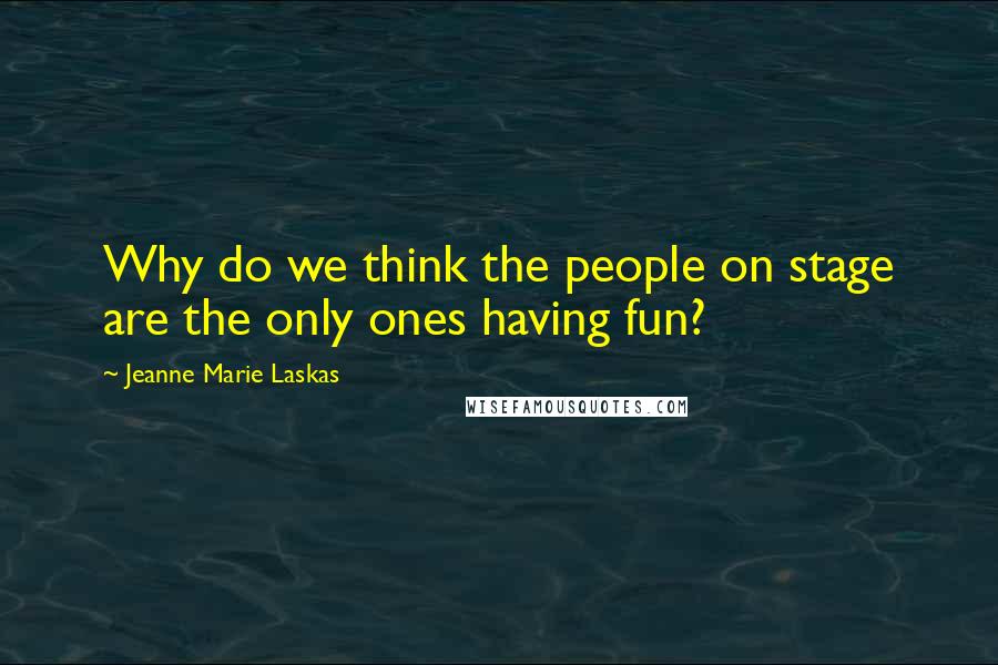 Jeanne Marie Laskas Quotes: Why do we think the people on stage are the only ones having fun?