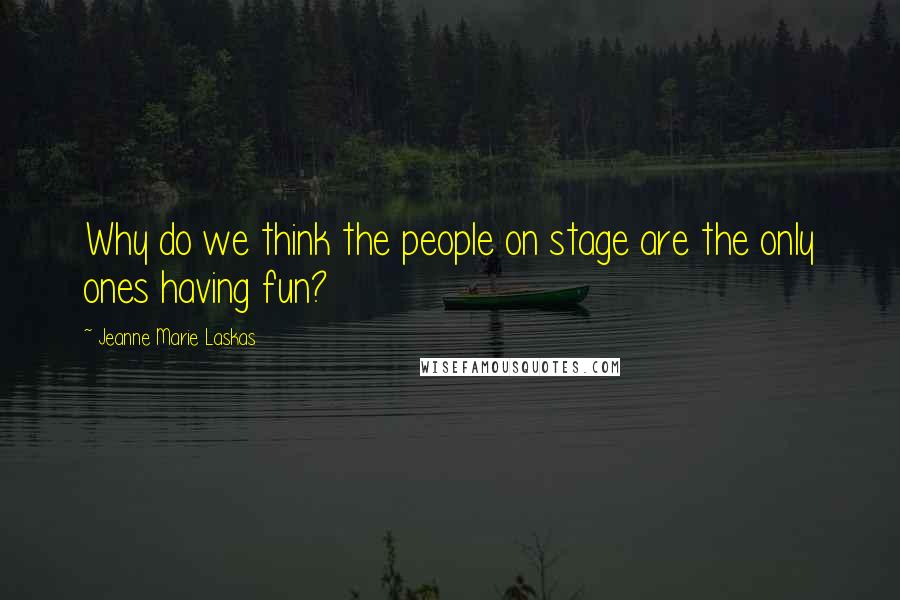 Jeanne Marie Laskas Quotes: Why do we think the people on stage are the only ones having fun?