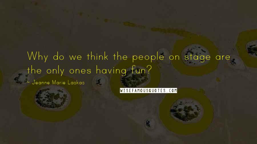 Jeanne Marie Laskas Quotes: Why do we think the people on stage are the only ones having fun?