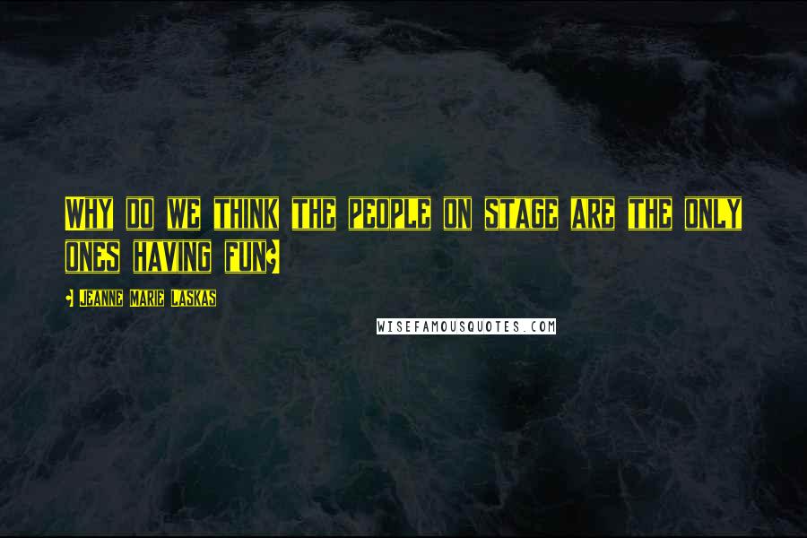 Jeanne Marie Laskas Quotes: Why do we think the people on stage are the only ones having fun?