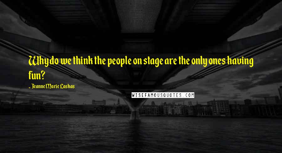 Jeanne Marie Laskas Quotes: Why do we think the people on stage are the only ones having fun?