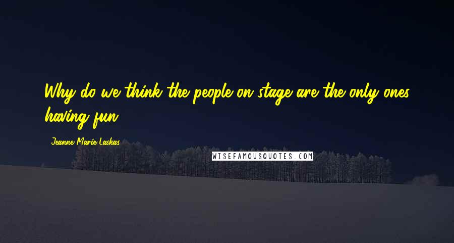 Jeanne Marie Laskas Quotes: Why do we think the people on stage are the only ones having fun?