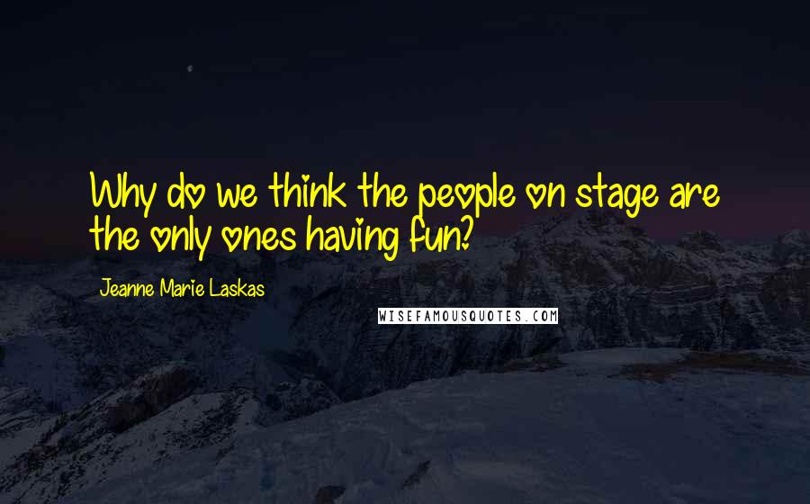 Jeanne Marie Laskas Quotes: Why do we think the people on stage are the only ones having fun?