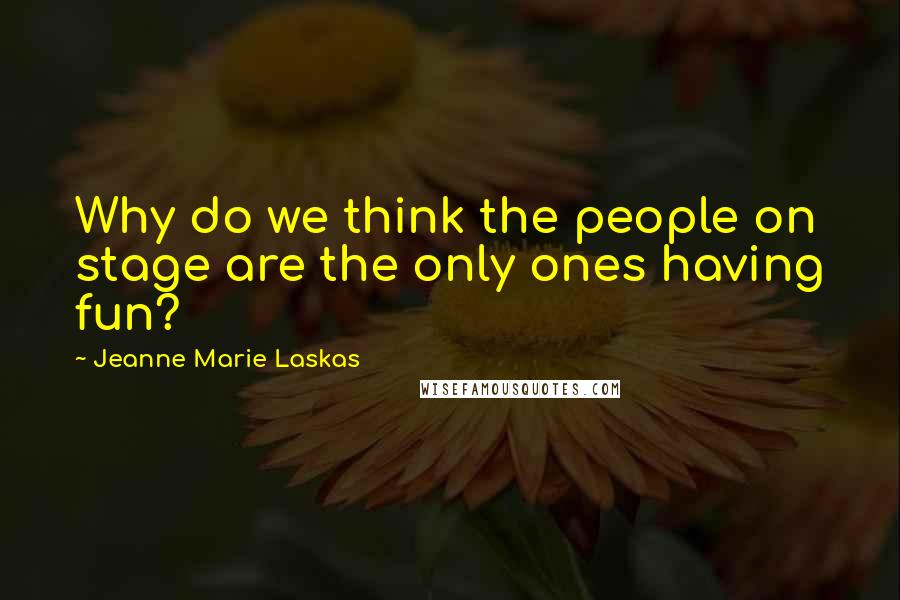 Jeanne Marie Laskas Quotes: Why do we think the people on stage are the only ones having fun?