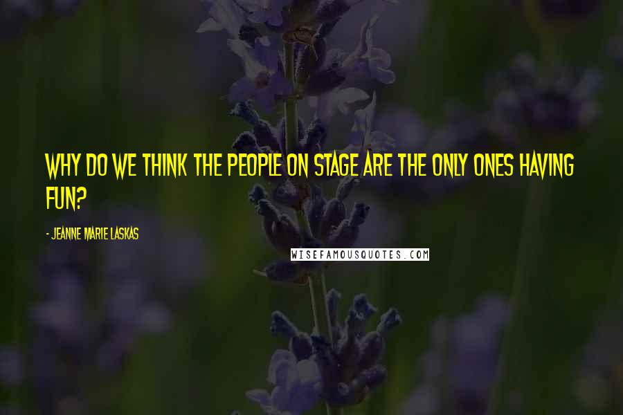 Jeanne Marie Laskas Quotes: Why do we think the people on stage are the only ones having fun?