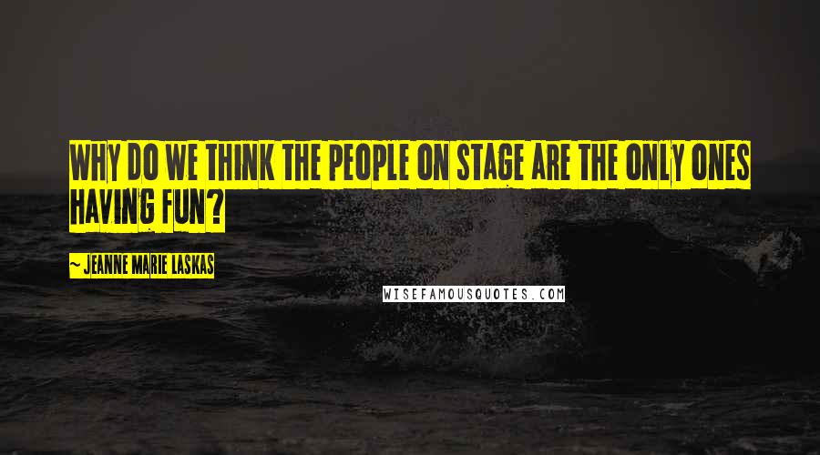 Jeanne Marie Laskas Quotes: Why do we think the people on stage are the only ones having fun?