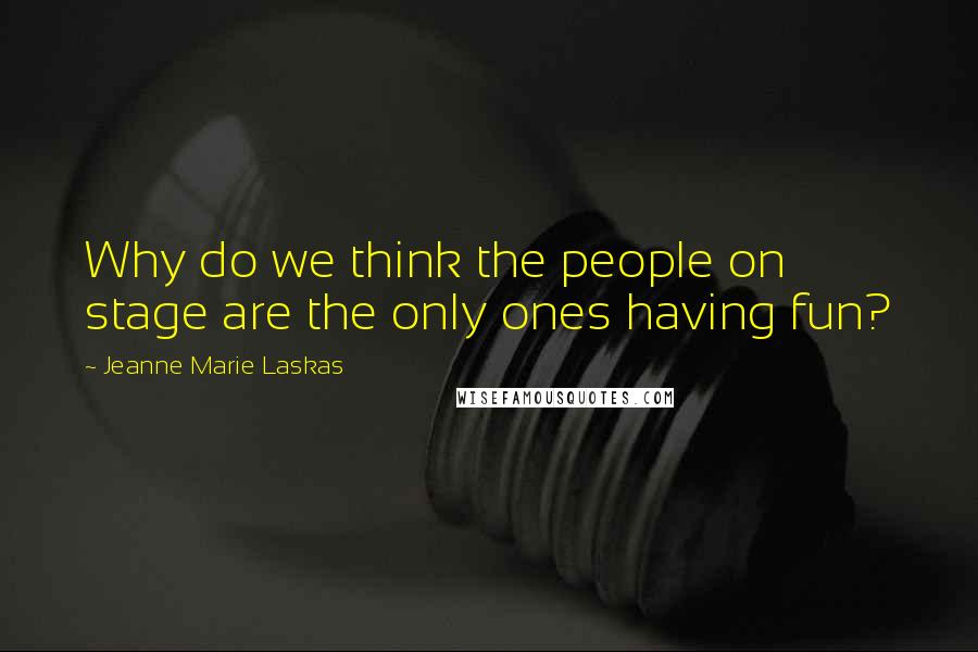 Jeanne Marie Laskas Quotes: Why do we think the people on stage are the only ones having fun?