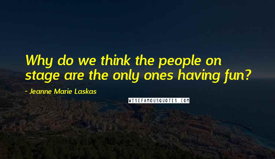 Jeanne Marie Laskas Quotes: Why do we think the people on stage are the only ones having fun?