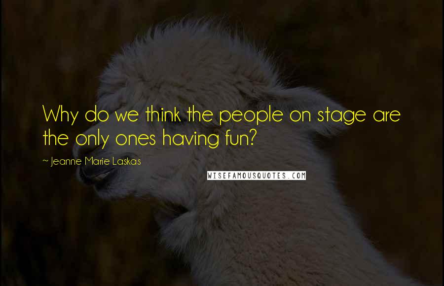 Jeanne Marie Laskas Quotes: Why do we think the people on stage are the only ones having fun?