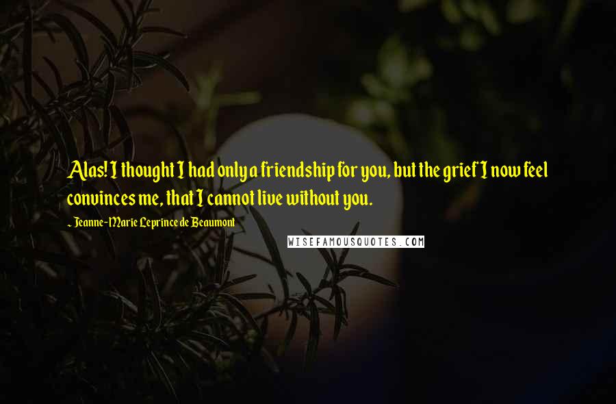 Jeanne-Marie Leprince De Beaumont Quotes: Alas! I thought I had only a friendship for you, but the grief I now feel convinces me, that I cannot live without you.