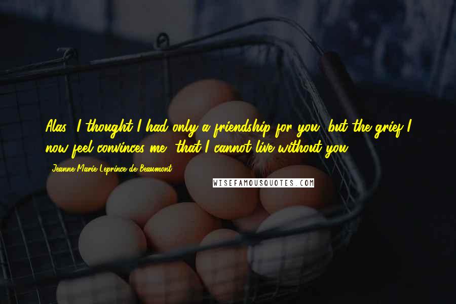 Jeanne-Marie Leprince De Beaumont Quotes: Alas! I thought I had only a friendship for you, but the grief I now feel convinces me, that I cannot live without you.