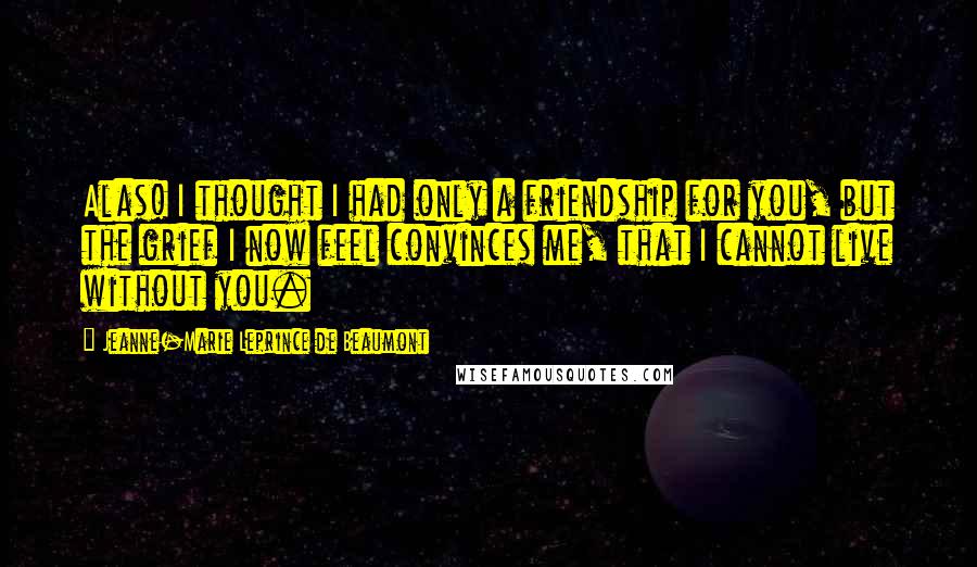 Jeanne-Marie Leprince De Beaumont Quotes: Alas! I thought I had only a friendship for you, but the grief I now feel convinces me, that I cannot live without you.