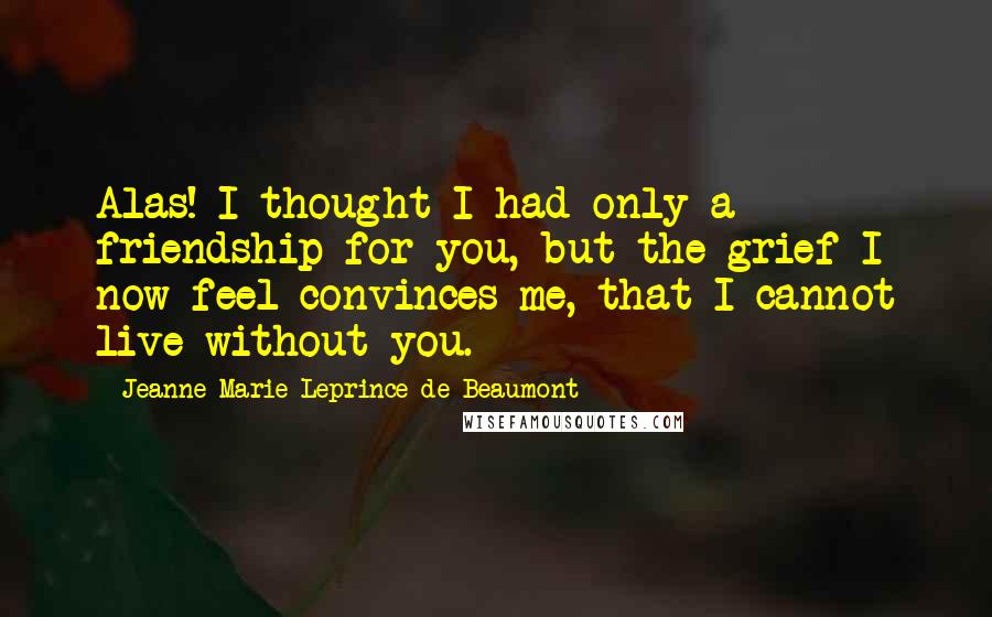 Jeanne-Marie Leprince De Beaumont Quotes: Alas! I thought I had only a friendship for you, but the grief I now feel convinces me, that I cannot live without you.