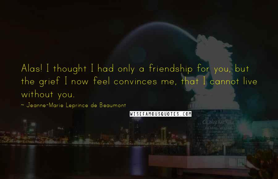 Jeanne-Marie Leprince De Beaumont Quotes: Alas! I thought I had only a friendship for you, but the grief I now feel convinces me, that I cannot live without you.
