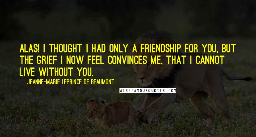 Jeanne-Marie Leprince De Beaumont Quotes: Alas! I thought I had only a friendship for you, but the grief I now feel convinces me, that I cannot live without you.