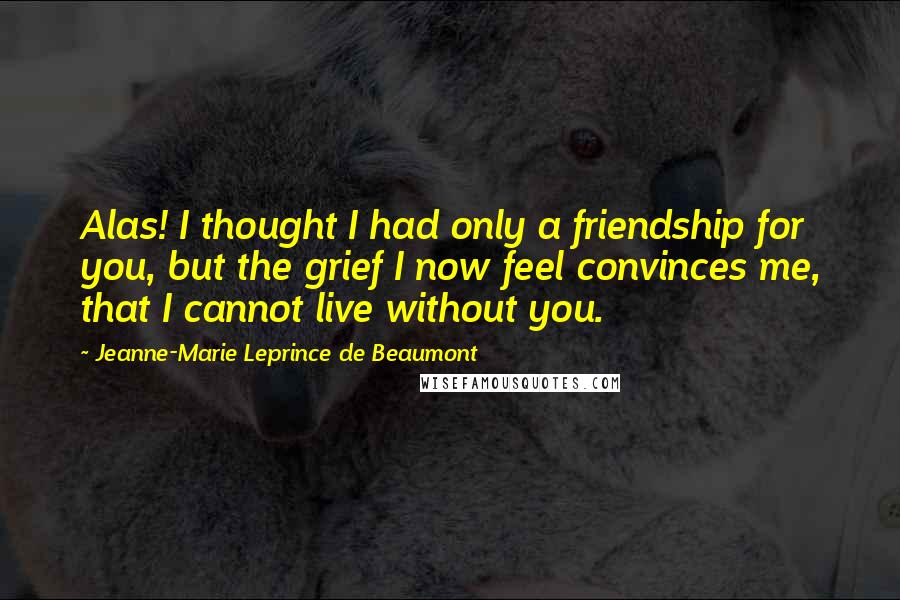 Jeanne-Marie Leprince De Beaumont Quotes: Alas! I thought I had only a friendship for you, but the grief I now feel convinces me, that I cannot live without you.