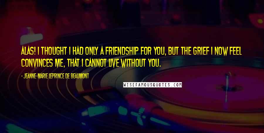 Jeanne-Marie Leprince De Beaumont Quotes: Alas! I thought I had only a friendship for you, but the grief I now feel convinces me, that I cannot live without you.