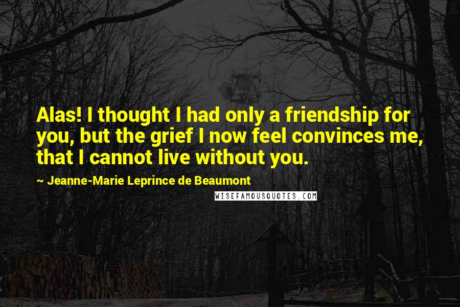 Jeanne-Marie Leprince De Beaumont Quotes: Alas! I thought I had only a friendship for you, but the grief I now feel convinces me, that I cannot live without you.