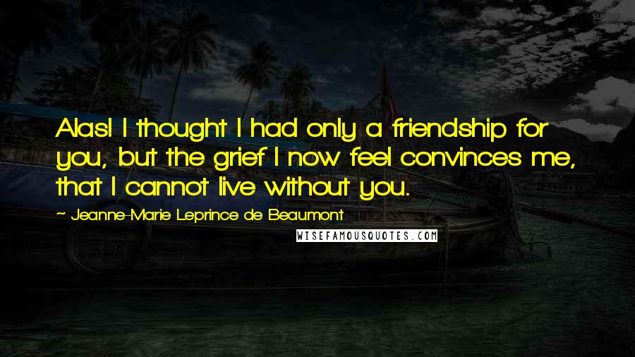 Jeanne-Marie Leprince De Beaumont Quotes: Alas! I thought I had only a friendship for you, but the grief I now feel convinces me, that I cannot live without you.