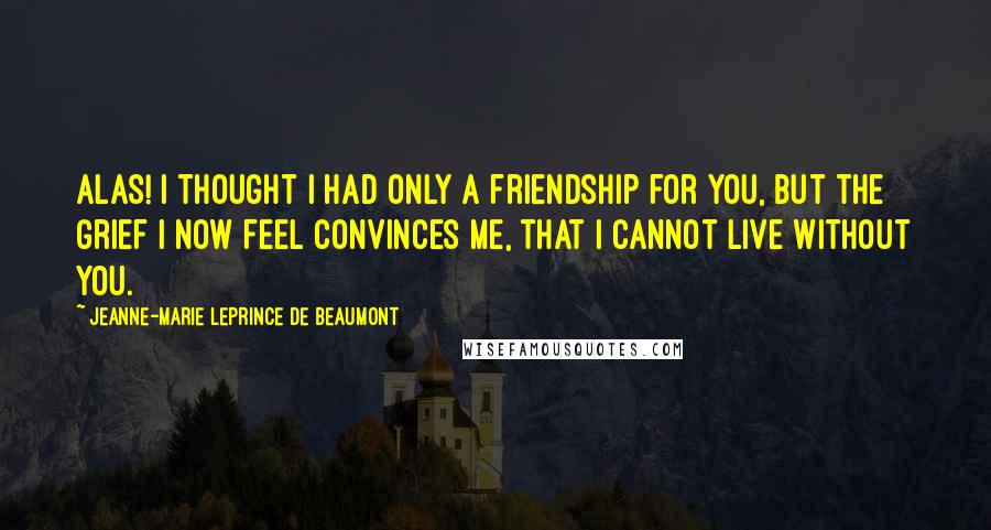 Jeanne-Marie Leprince De Beaumont Quotes: Alas! I thought I had only a friendship for you, but the grief I now feel convinces me, that I cannot live without you.