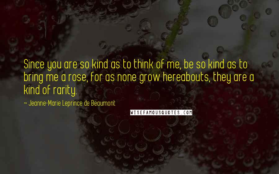 Jeanne-Marie Leprince De Beaumont Quotes: Since you are so kind as to think of me, be so kind as to bring me a rose, for as none grow hereabouts, they are a kind of rarity.