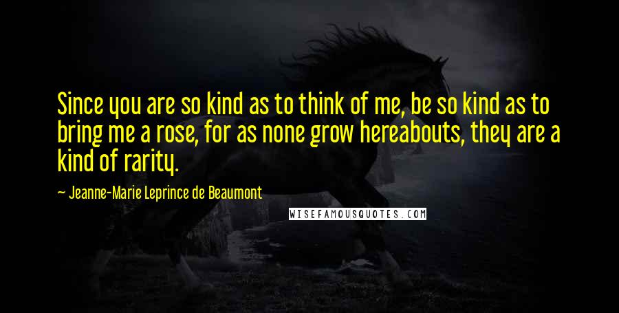 Jeanne-Marie Leprince De Beaumont Quotes: Since you are so kind as to think of me, be so kind as to bring me a rose, for as none grow hereabouts, they are a kind of rarity.