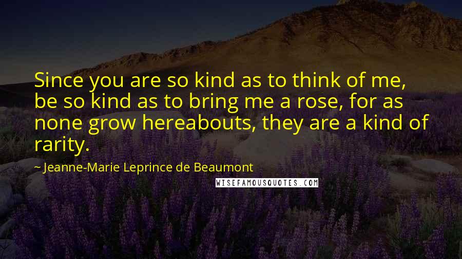 Jeanne-Marie Leprince De Beaumont Quotes: Since you are so kind as to think of me, be so kind as to bring me a rose, for as none grow hereabouts, they are a kind of rarity.