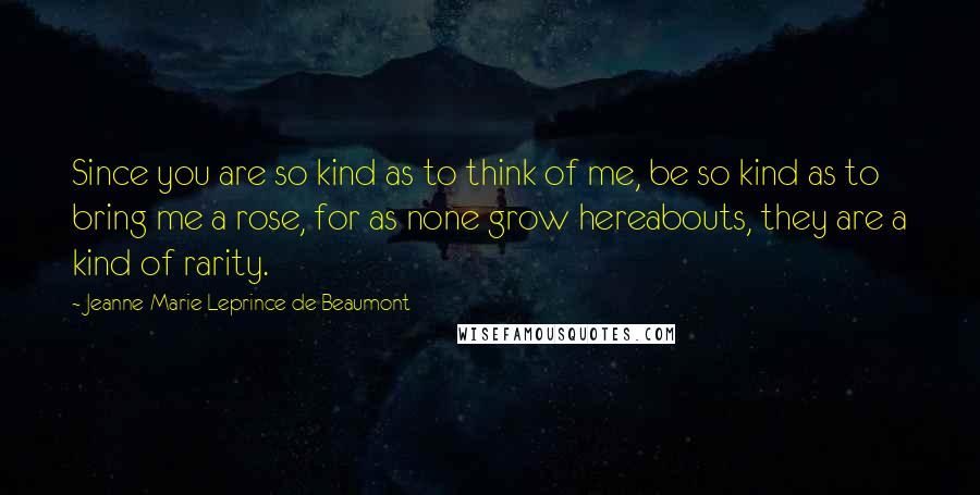 Jeanne-Marie Leprince De Beaumont Quotes: Since you are so kind as to think of me, be so kind as to bring me a rose, for as none grow hereabouts, they are a kind of rarity.