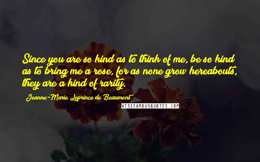 Jeanne-Marie Leprince De Beaumont Quotes: Since you are so kind as to think of me, be so kind as to bring me a rose, for as none grow hereabouts, they are a kind of rarity.