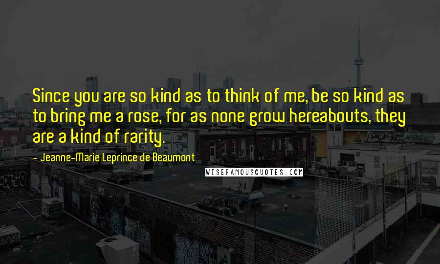 Jeanne-Marie Leprince De Beaumont Quotes: Since you are so kind as to think of me, be so kind as to bring me a rose, for as none grow hereabouts, they are a kind of rarity.