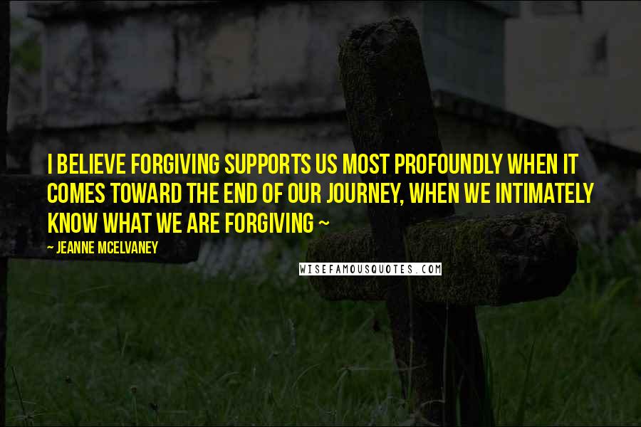 Jeanne McElvaney Quotes: I believe forgiving supports us most profoundly when it comes toward the end of our journey, when we intimately know what we are forgiving ~