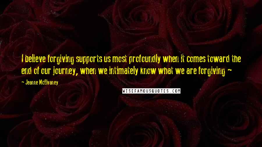 Jeanne McElvaney Quotes: I believe forgiving supports us most profoundly when it comes toward the end of our journey, when we intimately know what we are forgiving ~