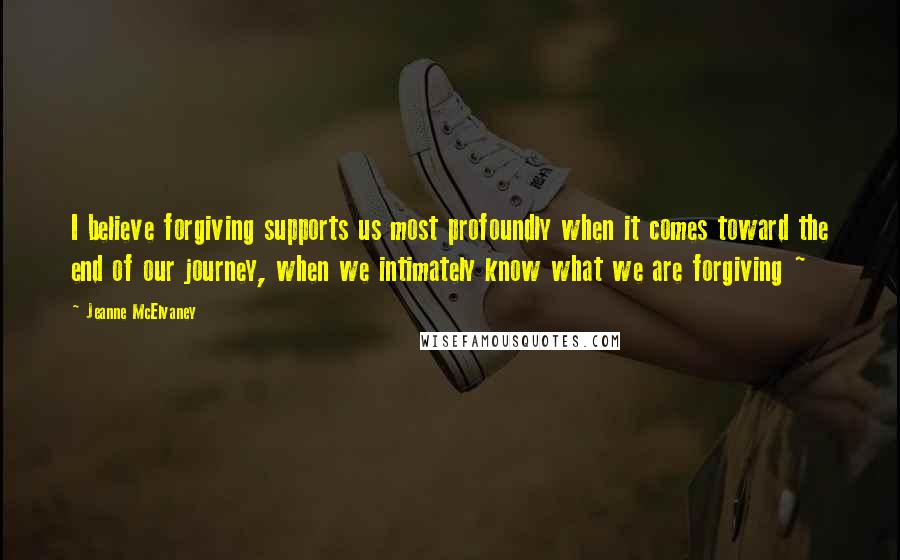 Jeanne McElvaney Quotes: I believe forgiving supports us most profoundly when it comes toward the end of our journey, when we intimately know what we are forgiving ~