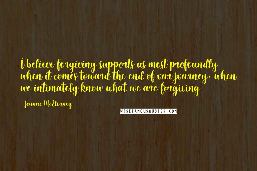 Jeanne McElvaney Quotes: I believe forgiving supports us most profoundly when it comes toward the end of our journey, when we intimately know what we are forgiving ~