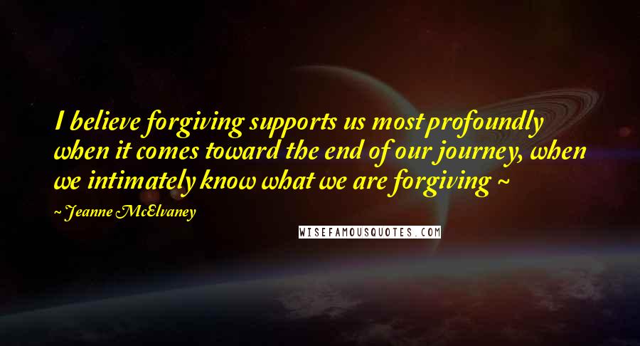 Jeanne McElvaney Quotes: I believe forgiving supports us most profoundly when it comes toward the end of our journey, when we intimately know what we are forgiving ~