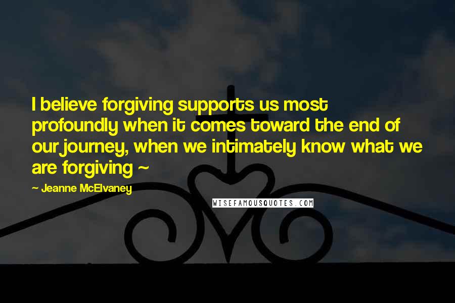 Jeanne McElvaney Quotes: I believe forgiving supports us most profoundly when it comes toward the end of our journey, when we intimately know what we are forgiving ~