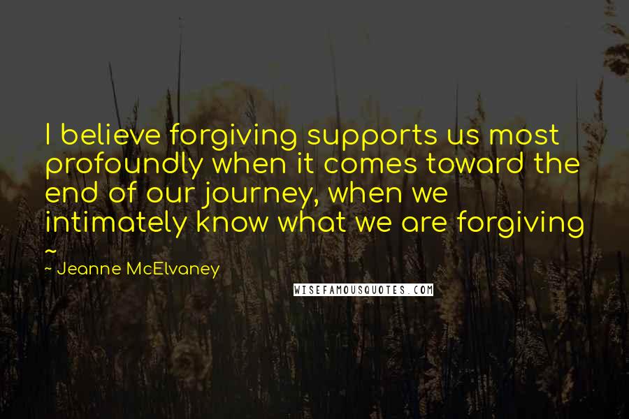 Jeanne McElvaney Quotes: I believe forgiving supports us most profoundly when it comes toward the end of our journey, when we intimately know what we are forgiving ~