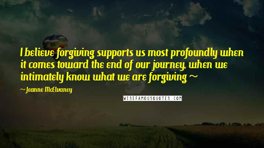 Jeanne McElvaney Quotes: I believe forgiving supports us most profoundly when it comes toward the end of our journey, when we intimately know what we are forgiving ~