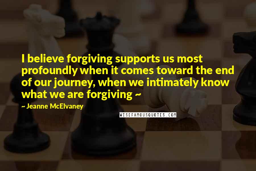 Jeanne McElvaney Quotes: I believe forgiving supports us most profoundly when it comes toward the end of our journey, when we intimately know what we are forgiving ~