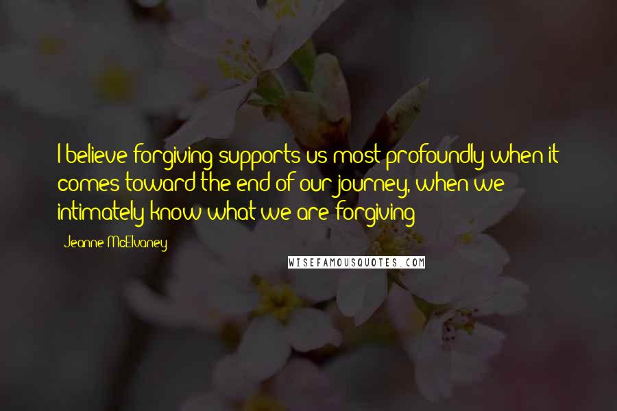Jeanne McElvaney Quotes: I believe forgiving supports us most profoundly when it comes toward the end of our journey, when we intimately know what we are forgiving ~