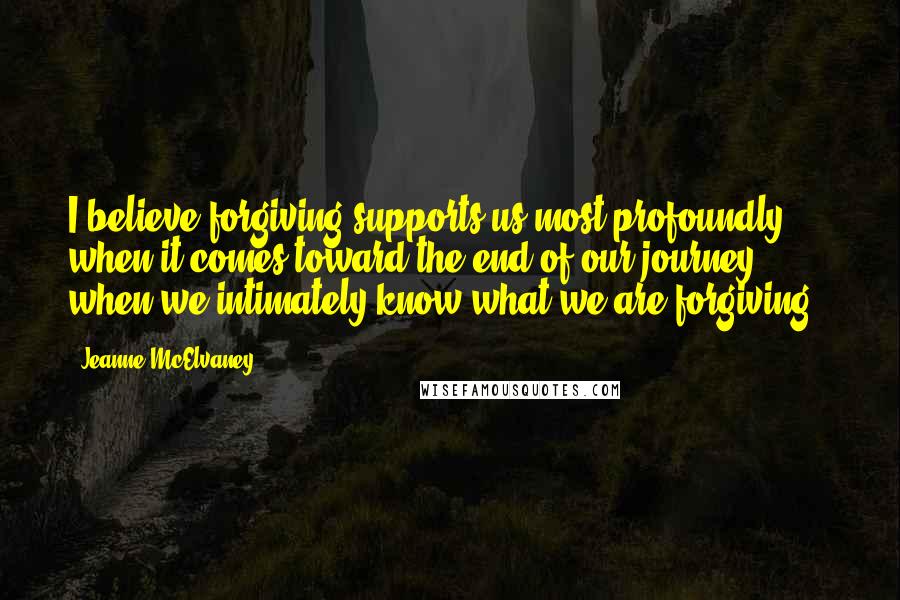 Jeanne McElvaney Quotes: I believe forgiving supports us most profoundly when it comes toward the end of our journey, when we intimately know what we are forgiving ~